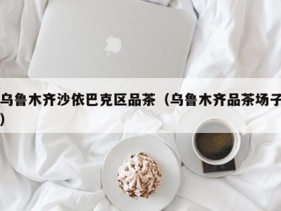 乌鲁木齐沙依巴克区品茶（乌鲁木齐品茶场子）