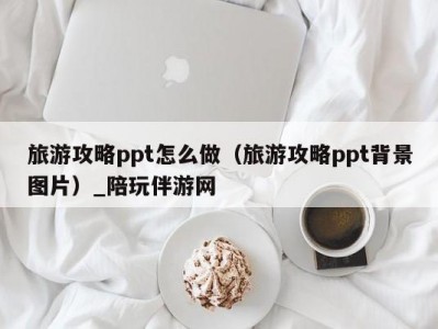 旅游攻略ppt怎么做（旅游攻略ppt背景图片）_陪玩伴游网