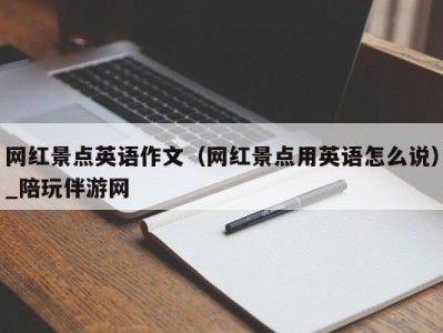 网红景点英语作文（网红景点用英语怎么说）_陪玩伴游网