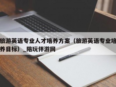 旅游英语专业人才培养方案（旅游英语专业培养目标）_陪玩伴游网