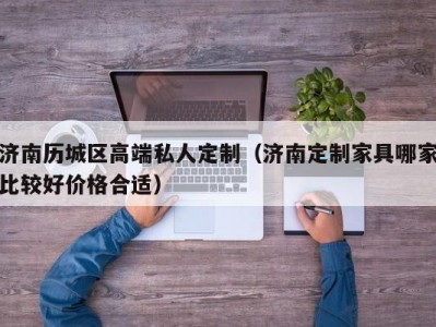 济南历城区高端私人定制（济南定制家具哪家比较好价格合适）