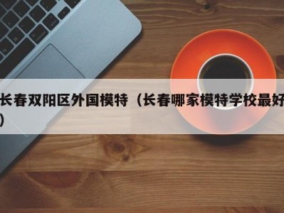 长春双阳区外国模特（长春哪家模特学校最好）