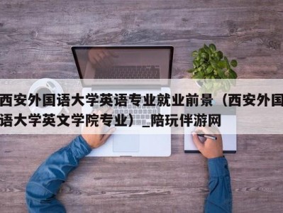 西安外国语大学英语专业就业前景（西安外国语大学英文学院专业）_陪玩伴游网