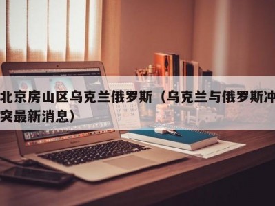 北京房山区乌克兰俄罗斯（乌克兰与俄罗斯冲突最新消息）