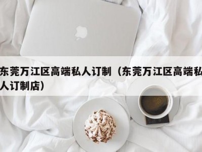 东莞万江区高端私人订制（东莞万江区高端私人订制店）