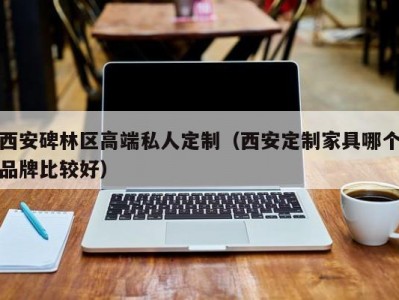 西安碑林区高端私人定制（西安定制家具哪个品牌比较好）