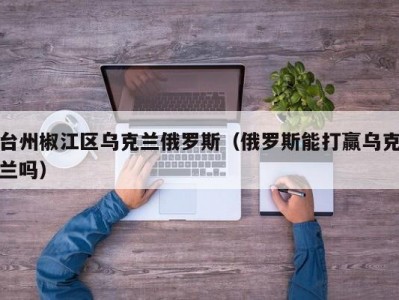 台州椒江区乌克兰俄罗斯（俄罗斯能打赢乌克兰吗）