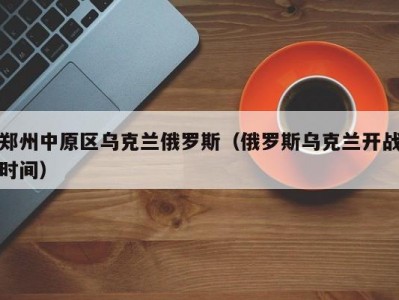 郑州中原区乌克兰俄罗斯（俄罗斯乌克兰开战时间）