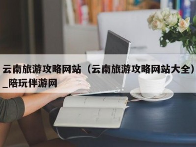 云南旅游攻略网站（云南旅游攻略网站大全）_陪玩伴游网