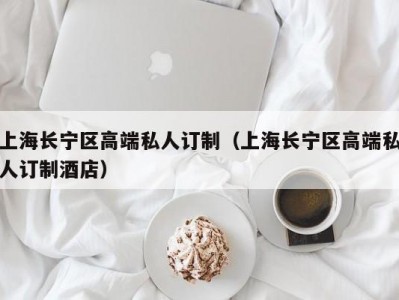 上海长宁区高端私人订制（上海长宁区高端私人订制酒店）