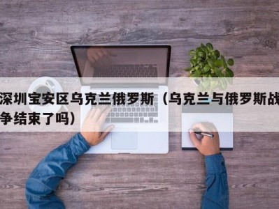 深圳宝安区乌克兰俄罗斯（乌克兰与俄罗斯战争结束了吗）