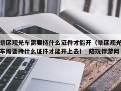 景区观光车需要持什么证件才能开（景区观光车需要持什么证件才能开上去）_陪玩伴游网