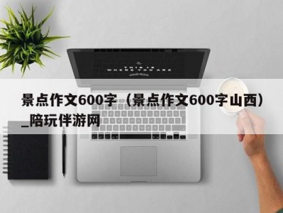 景点作文600字（景点作文600字山西）_陪玩伴游网