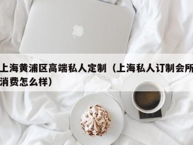 上海黄浦区高端私人定制（上海私人订制会所消费怎么样）