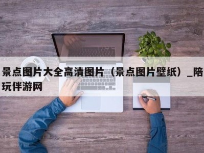 景点图片大全高清图片（景点图片壁纸）_陪玩伴游网