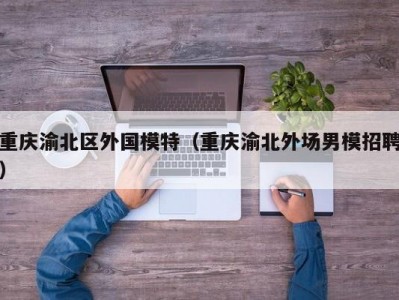 重庆渝北区外国模特（重庆渝北外场男模招聘）