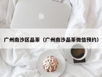 广州南沙区品茶（广州南沙品茶微信预约）