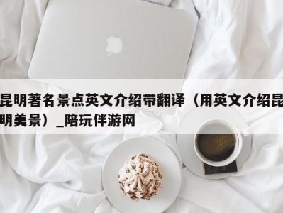 昆明著名景点英文介绍带翻译（用英文介绍昆明美景）_陪玩伴游网