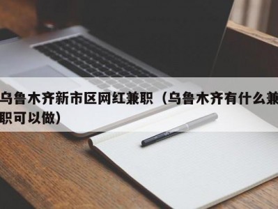 乌鲁木齐新市区网红兼职（乌鲁木齐有什么兼职可以做）