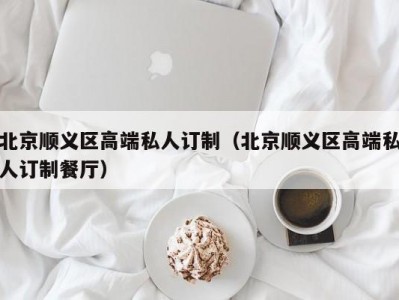 北京顺义区高端私人订制（北京顺义区高端私人订制餐厅）