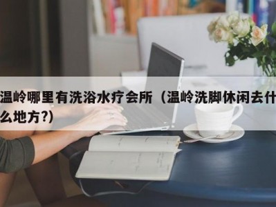 温岭哪里有洗浴水疗会所（温岭洗脚休闲去什么地方?）