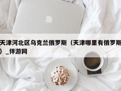 天津河北区乌克兰俄罗斯（天津哪里有俄罗斯）_伴游网