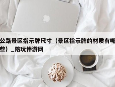 公路景区指示牌尺寸（景区指示牌的材质有哪些）_陪玩伴游网