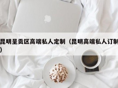 昆明呈贡区高端私人定制（昆明高端私人订制）