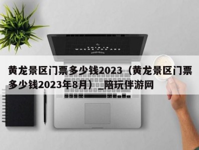 黄龙景区门票多少钱2023（黄龙景区门票多少钱2023年8月）_陪玩伴游网