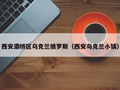 西安灞桥区乌克兰俄罗斯（西安乌克兰小镇）