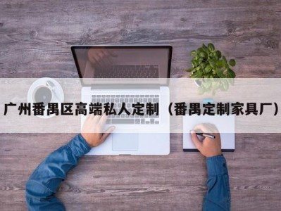 广州番禺区高端私人定制（番禺定制家具厂）