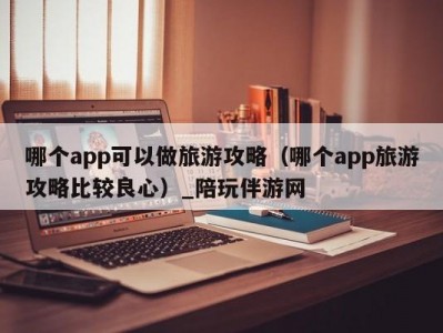 哪个app可以做旅游攻略（哪个app旅游攻略比较良心）_陪玩伴游网