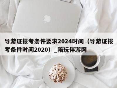 导游证报考条件要求2024时间（导游证报考条件时间2020）_陪玩伴游网