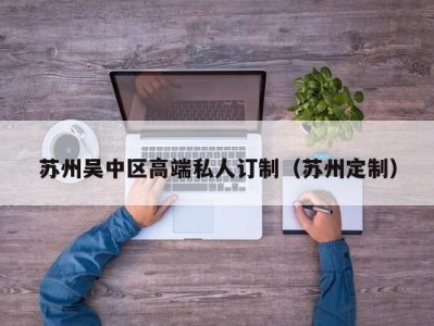 苏州吴中区高端私人订制（苏州定制）