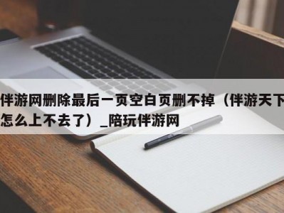 伴游网删除最后一页空白页删不掉（伴游天下怎么上不去了）_陪玩伴游网