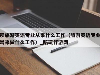 读旅游英语专业从事什么工作（旅游英语专业出来做什么工作）_陪玩伴游网