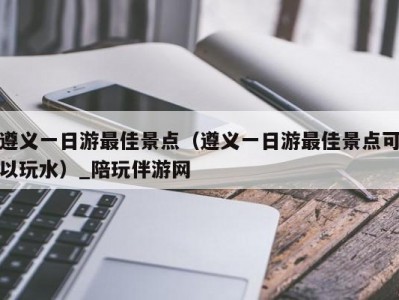 遵义一日游最佳景点（遵义一日游最佳景点可以玩水）_陪玩伴游网